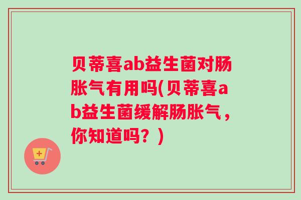 贝蒂喜ab益生菌对肠胀气有用吗(贝蒂喜ab益生菌缓解肠胀气,你知道吗?) 贝蒂喜ab益生菌对肠胀气有用吗(贝蒂喜ab益生菌缓解肠胀气,你知道吗?)