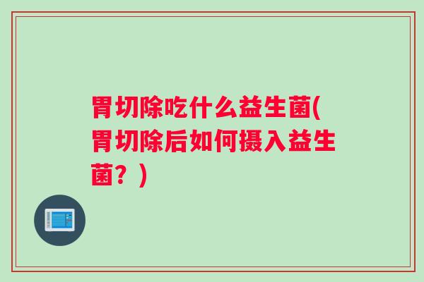 胃切除吃什么益生菌(胃切除后如何摄入益生菌?) 胃切除吃什么益生菌(胃切除后如何摄入益生菌?)
