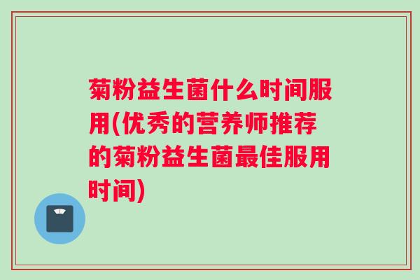 菊粉益生菌什么时间服用(优秀的营养师推荐的菊粉益生菌最佳服用时间) 菊粉益生菌什么时间服用(优秀的营养师推荐的菊粉益生菌最佳服用时间)