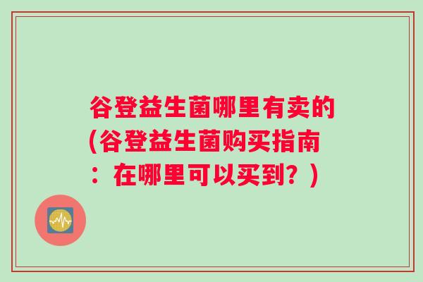 谷登益生菌哪里有卖的(谷登益生菌购买指南:在哪里可以买到?) 谷登益生菌哪里有卖的(谷登益生菌购买指南:在哪里可以买到?)