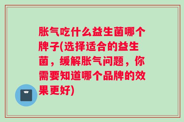 胀气吃什么益生菌哪个牌子(选择适合的益生菌，缓解胀气问题，你需要知道哪个品牌的效果更好)