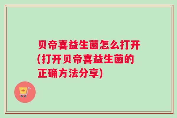 贝帝喜益生菌怎么打开(打开贝帝喜益生菌的正确方法分享) 贝帝喜益生菌怎么打开(打开贝帝喜益生菌的正确方法分享)