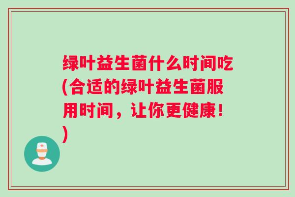 绿叶益生菌什么时间吃(合适的绿叶益生菌服用时间,让你更健康!) 绿叶益生菌什么时间吃(合适的绿叶益生菌服用时间,让你更健康!)