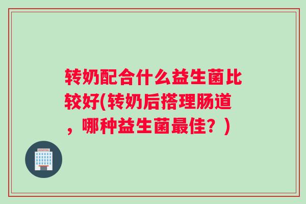 转奶配合什么益生菌比较好(转奶后搭理肠道,哪种益生菌最佳?) 转奶配合什么益生菌比较好(转奶后搭理肠道,哪种益生菌最佳?)