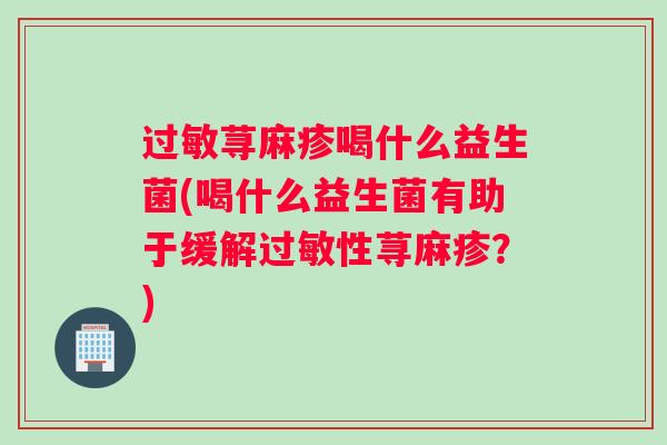 过敏荨麻疹喝什么益生菌(喝什么益生菌有助于缓解过敏性荨麻疹?) 过敏荨麻疹喝什么益生菌(喝什么益生菌有助于缓解过敏性荨麻疹?)