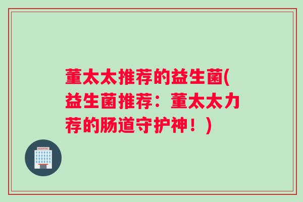 董太太推荐的益生菌(益生菌推荐:董太太力荐的肠道守护神!) 董太太推荐的益生菌(益生菌推荐:董太太力荐的肠道守护神!)