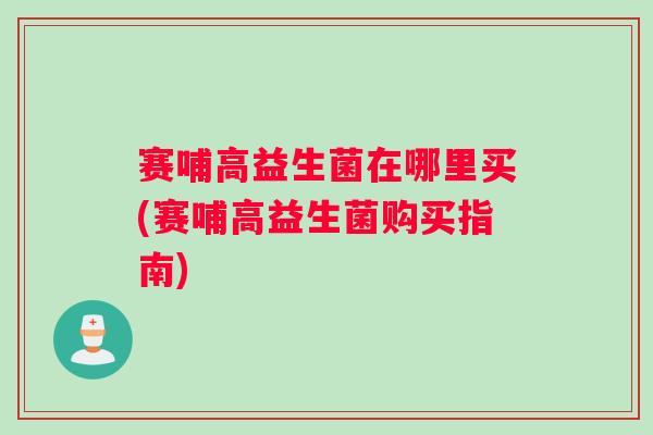 赛哺高益生菌在哪里买(赛哺高益生菌购买指南) 赛哺高益生菌在哪里买(赛哺高益生菌购买指南)