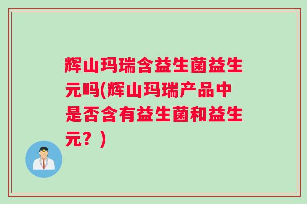 辉山玛瑞含益生菌益生元吗(辉山玛瑞产品中是否含有益生菌和益生元？)