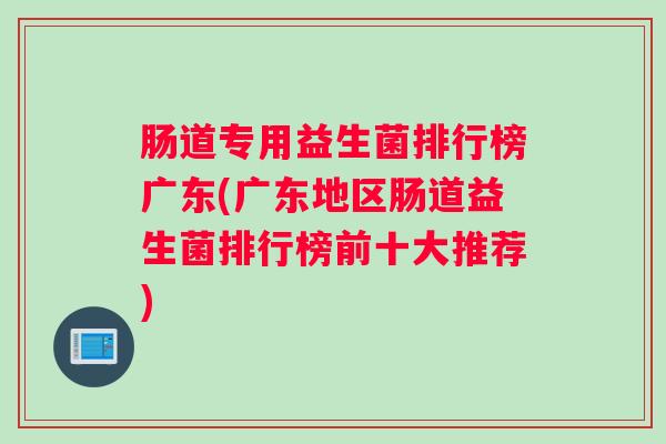 肠道专用益生菌排行榜广东(广东地区肠道益生菌排行榜前十大推荐) 肠道专用益生菌排行榜广东(广东地区肠道益生菌排行榜前十大推荐)