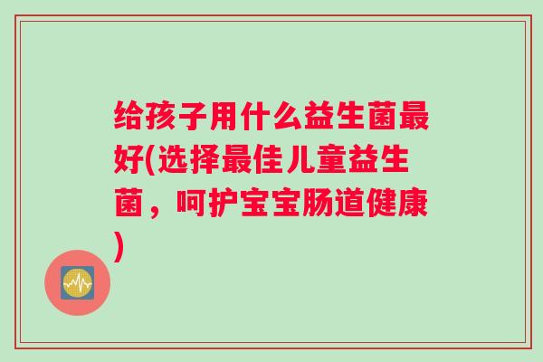 给孩子用什么益生菌好(选择佳儿童益生菌,呵护宝宝肠道健康) 给孩子用什么益生菌好(选择佳儿童益生菌,呵护宝宝肠道健康)