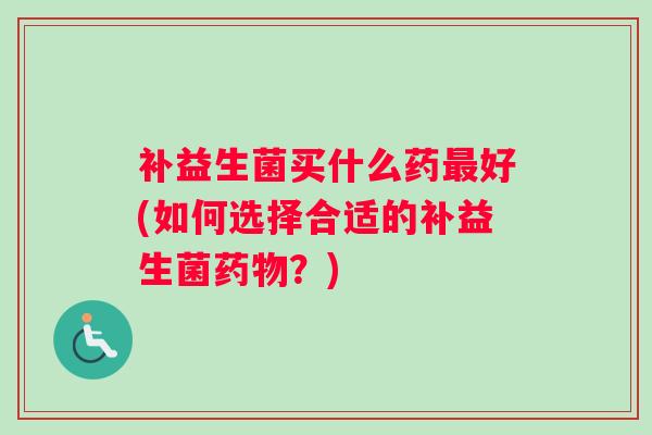 补益生菌买什么药好(如何选择合适的补益生菌?) 补益生菌买什么药好(如何选择合适的补益生菌?)