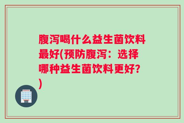 腹泻喝什么益生菌饮料最好(预防腹泻：选择哪种益生菌饮料更好？)