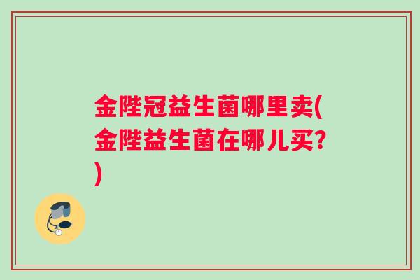金陛冠益生菌哪里卖(金陛益生菌在哪儿买?) 金陛冠益生菌哪里卖(金陛益生菌在哪儿买?)