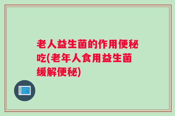 老人益生菌的作用便秘吃(老年人食用益生菌缓解便秘)