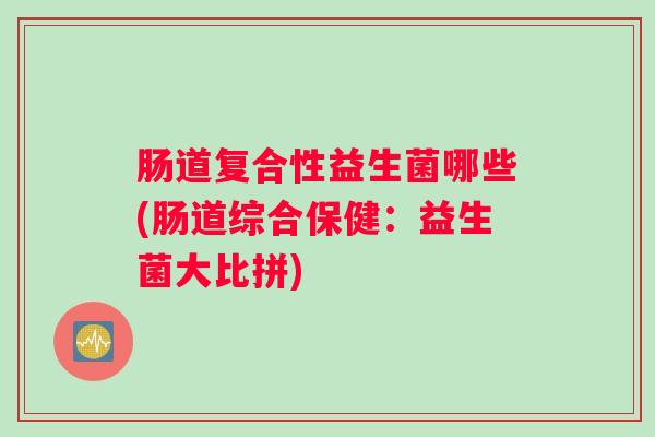 肠道复合性益生菌哪些(肠道综合保健:益生菌大比拼) 肠道复合性益生菌哪些(肠道综合保健:益生菌大比拼)