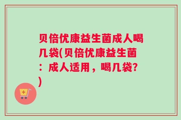 贝倍优康益生菌成人喝几袋(贝倍优康益生菌：成人适用，喝几袋？)