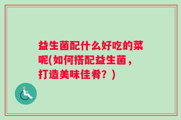 益生菌配什么好吃的菜呢(如何搭配益生菌,打造美味佳肴?) 益生菌配什么好吃的菜呢(如何搭配益生菌,打造美味佳肴?)