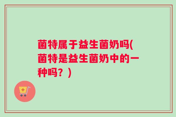 菌特属于益生菌奶吗(菌特是益生菌奶中的一种吗？)