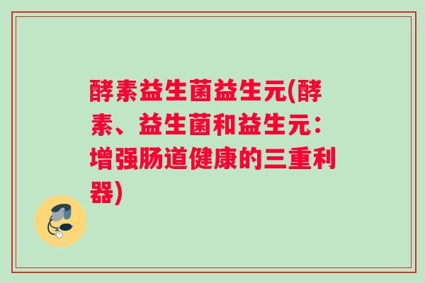 酵素益生菌益生元(酵素、益生菌和益生元:增强肠道健康的三重利器) 酵素益生菌益生元(酵素、益生菌和益生元:增强肠道健康的三重利器)