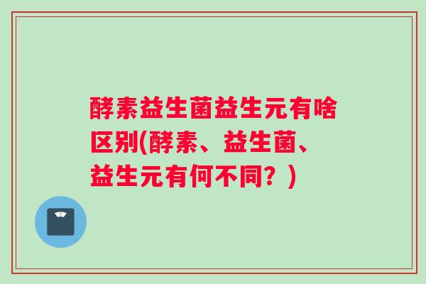 酵素益生菌益生元有啥区别(酵素、益生菌、益生元有何不同?) 酵素益生菌益生元有啥区别(酵素、益生菌、益生元有何不同?)