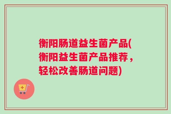 衡阳肠道益生菌产品(衡阳益生菌产品推荐，轻松改善肠道问题)
