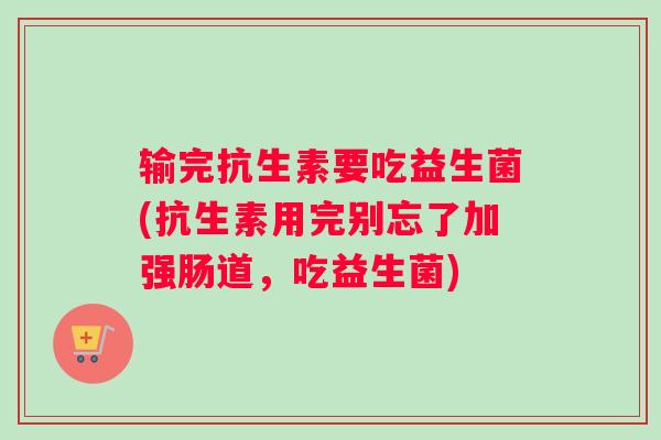 输完抗生素要吃益生菌(抗生素用完别忘了加强肠道，吃益生菌)