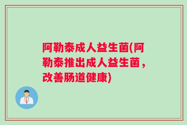 阿勒泰成人益生菌(阿勒泰推出成人益生菌,改善肠道健康) 阿勒泰成人益生菌(阿勒泰推出成人益生菌,改善肠道健康)