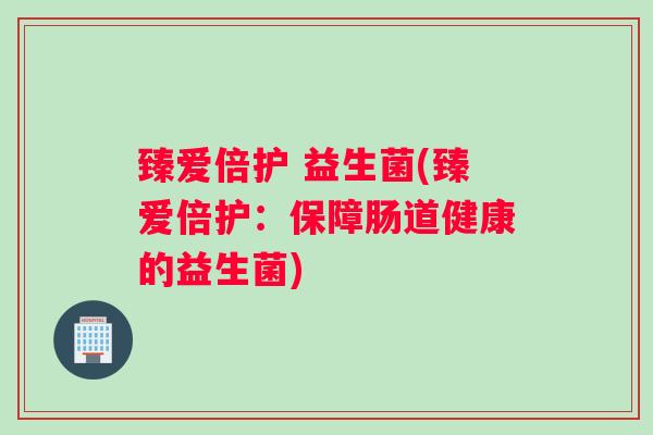 臻爱倍护 益生菌(臻爱倍护:保障肠道健康的益生菌) 臻爱倍护 益生菌(臻爱倍护:保障肠道健康的益生菌)