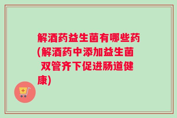解酒药益生菌有哪些药(解酒药中添加益生菌 双管齐下促进肠道健康) 解酒药益生菌有哪些药(解酒药中添加益生菌 双管齐下促进肠道健康)