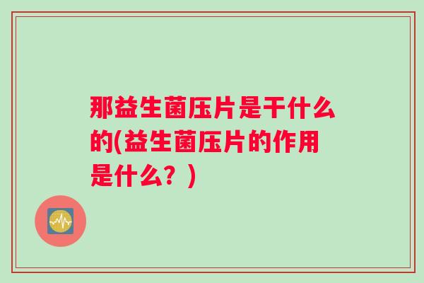 那益生菌压片是干什么的(益生菌压片的作用是什么?) 那益生菌压片是干什么的(益生菌压片的作用是什么?)