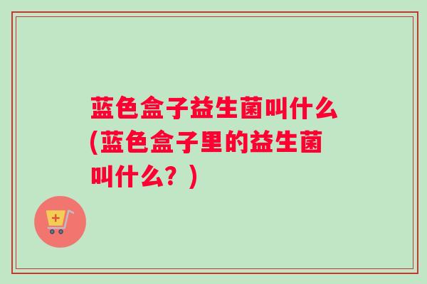 蓝色盒子益生菌叫什么(蓝色盒子里的益生菌叫什么？)