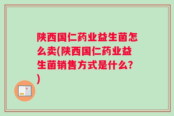 陕西国仁药业益生菌怎么卖(陕西国仁药业益生菌销售方式是什么?) 陕西国仁药业益生菌怎么卖(陕西国仁药业益生菌销售方式是什么?)
