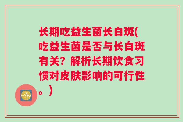 长期吃益生菌长白斑(吃益生菌是否与长白斑有关?解析长期饮食习惯对影响的可行性。) 长期吃益生菌长白斑(吃益生菌是否与长白斑有关?解析长期饮食习惯对影响的可行性。)