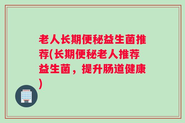 老人长期益生菌推荐(长期老人推荐益生菌,提升肠道健康) 老人长期益生菌推荐(长期老人推荐益生菌,提升肠道健康)