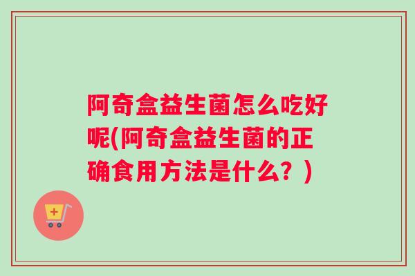 阿奇盒益生菌怎么吃好呢(阿奇盒益生菌的正确食用方法是什么？)