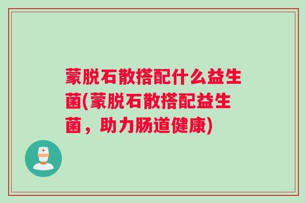 蒙脱石散搭配什么益生菌(蒙脱石散搭配益生菌,助力肠道健康) 蒙脱石散搭配什么益生菌(蒙脱石散搭配益生菌,助力肠道健康)
