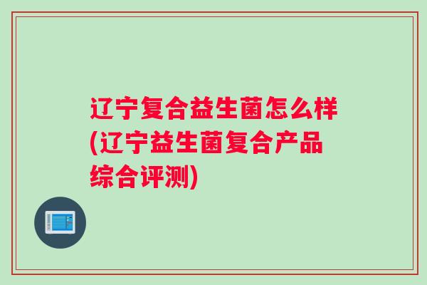辽宁复合益生菌怎么样(辽宁益生菌复合产品综合评测) 辽宁复合益生菌怎么样(辽宁益生菌复合产品综合评测)