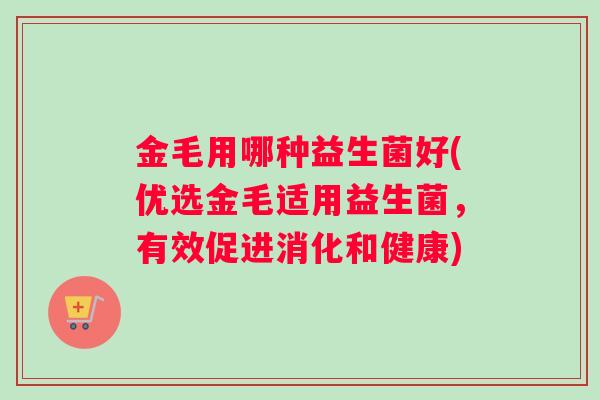 金毛用哪种益生菌好(优选金毛适用益生菌，有效促进消化和健康)
