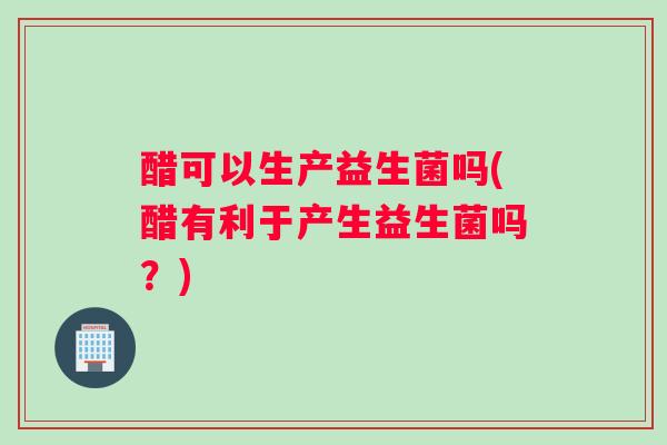 醋可以生产益生菌吗(醋有利于产生益生菌吗？)
