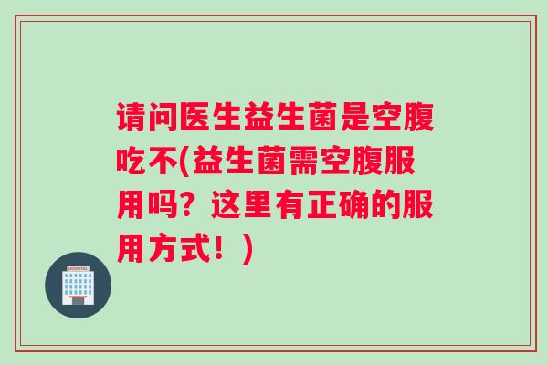 请问医生益生菌是空腹吃不(益生菌需空腹服用吗？这里有正确的服用方式！)