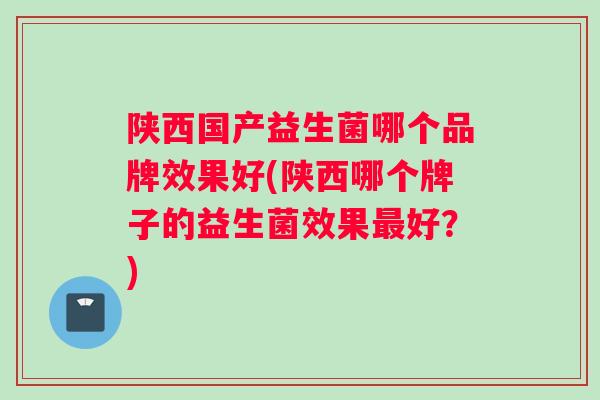 陕西国产益生菌哪个品牌效果好(陕西哪个牌子的益生菌效果最好？)