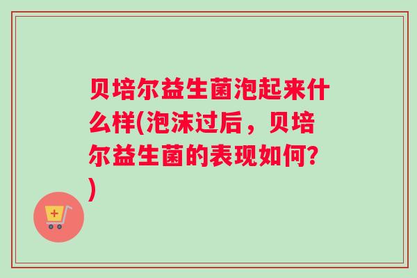 贝培尔益生菌泡起来什么样(泡沫过后，贝培尔益生菌的表现如何？)