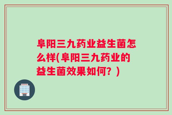 阜阳三九药业益生菌怎么样(阜阳三九药业的益生菌效果如何？)