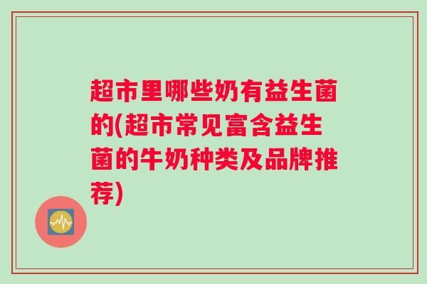 超市里哪些奶有益生菌的(超市常见富含益生菌的牛奶种类及品牌推荐)