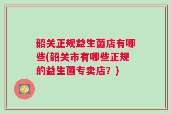韶关正规益生菌店有哪些(韶关市有哪些正规的益生菌专卖店？)