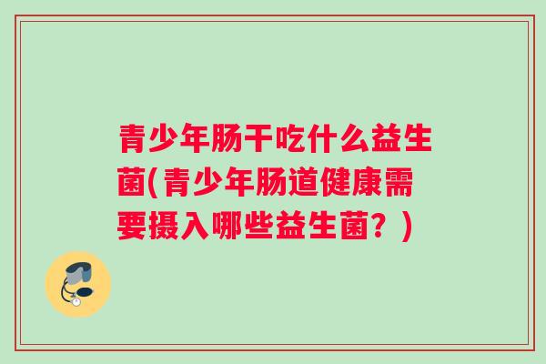 青少年肠干吃什么益生菌(青少年肠道健康需要摄入哪些益生菌？)