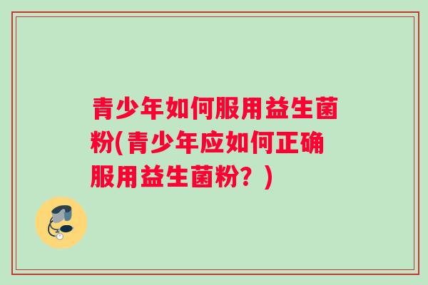 青少年如何服用益生菌粉(青少年应如何正确服用益生菌粉?) 青少年如何服用益生菌粉(青少年应如何正确服用益生菌粉?)