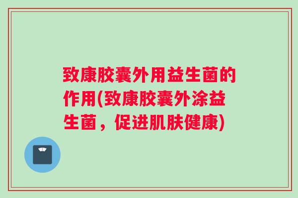 致康胶囊外用益生菌的作用(致康胶囊外涂益生菌,促进健康) 致康胶囊外用益生菌的作用(致康胶囊外涂益生菌,促进健康)