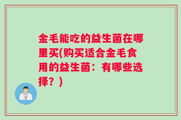 金毛能吃的益生菌在哪里买(购买适合金毛食用的益生菌：有哪些选择？)