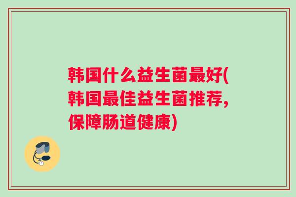 韩国什么益生菌好(韩国佳益生菌推荐,保障肠道健康) 韩国什么益生菌好(韩国佳益生菌推荐,保障肠道健康)